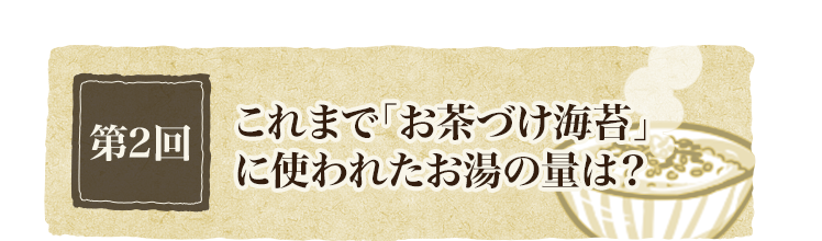 第2回 これまで「お茶づけ海苔」に使われたお湯の量は？