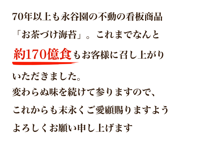 70年以上も永谷園の不動の看板商品「お茶づけ海苔」。これまでなんと160億食以上もお客様にお召し上がりいただきました。変わらぬ味を続けて参りますので、これからも末永くご愛顧賜りますようよろしくお願い申し上げます