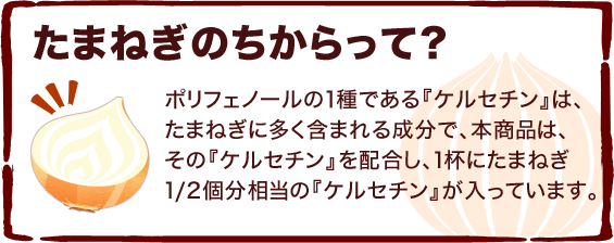 たまねぎのちからって？ ポリフェノールの１種である『ケルセチン』は、たまねぎに多く含まれる成分で、本商品は、その『ケルセチン』を配合し、1杯にたまねぎ1/2個分相当の『ケルセチン』が入っています。